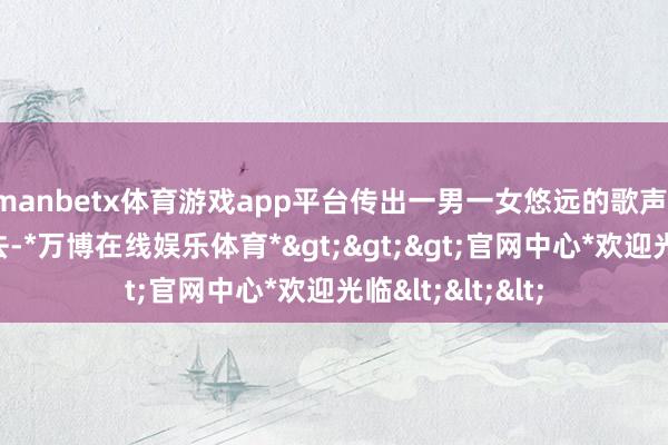 manbetx体育游戏app平台传出一男一女悠远的歌声：任时光急忙流去-*万博在线娱乐体育*>>>官网中心*欢迎光临<<<