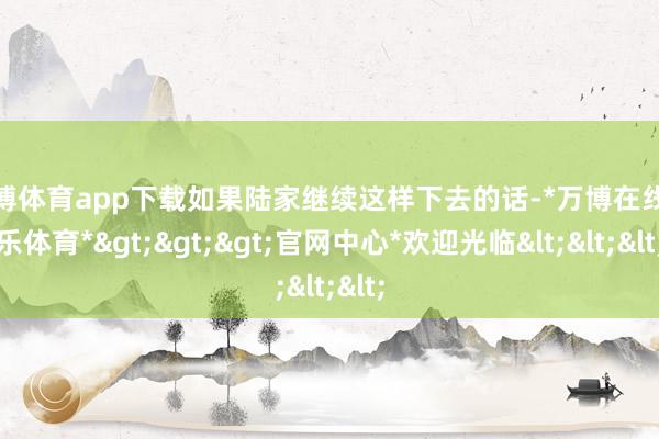 万博体育app下载如果陆家继续这样下去的话-*万博在线娱乐体育*>>>官网中心*欢迎光临<<<