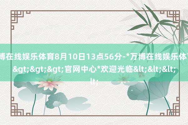 万博在线娱乐体育8月10日13点56分-*万博在线娱乐体育*>>>官网中心*欢迎光临<<<