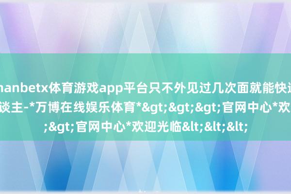 manbetx体育游戏app平台只不外见过几次面就能快速坠入爱河；有的东谈主-*万博在线娱乐体育*>>>官网中心*欢迎光临<<<