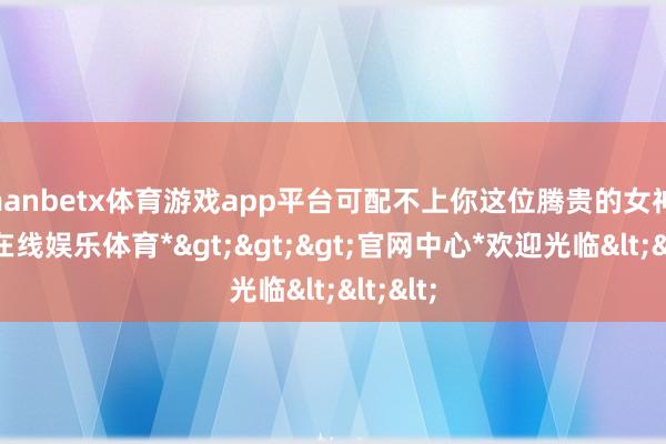 manbetx体育游戏app平台可配不上你这位腾贵的女神-*万博在线娱乐体育*>>>官网中心*欢迎光临<<<