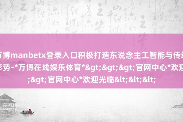 万博manbetx登录入口积极打造东说念主工智能与传统行业结合的示范形势-*万博在线娱乐体育*>>>官网中心*欢迎光临<<<