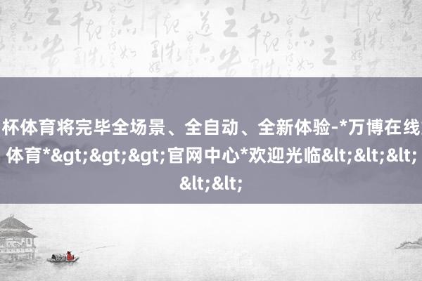 欧洲杯体育将完毕全场景、全自动、全新体验-*万博在线娱乐体育*>>>官网中心*欢迎光临<<<