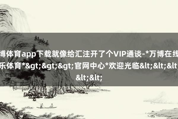 万博体育app下载就像给汇注开了个VIP通谈-*万博在线娱乐体育*>>>官网中心*欢迎光临<<<