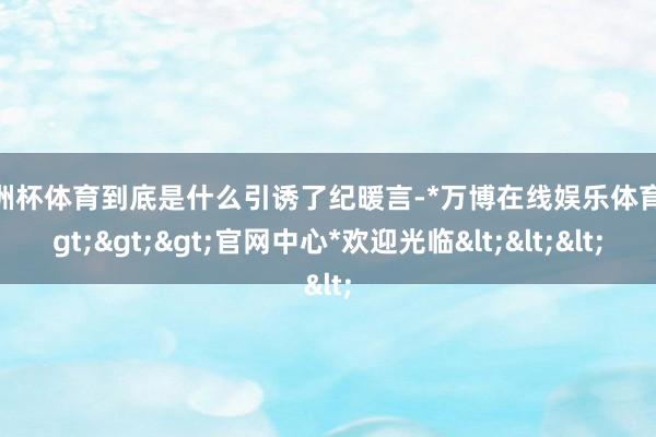 欧洲杯体育到底是什么引诱了纪暖言-*万博在线娱乐体育*>>>官网中心*欢迎光临<<<