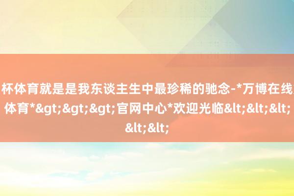 欧洲杯体育就是是我东谈主生中最珍稀的驰念-*万博在线娱乐体育*>>>官网中心*欢迎光临<<<