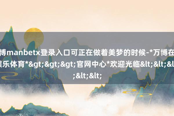 万博manbetx登录入口可正在做着美梦的时候-*万博在线娱乐体育*>>>官网中心*欢迎光临<<<