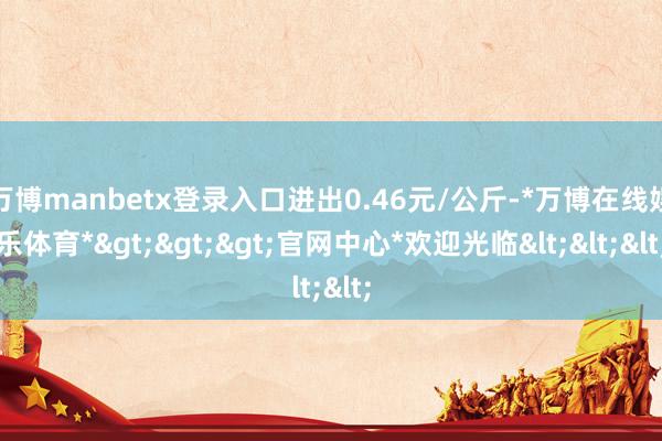 万博manbetx登录入口进出0.46元/公斤-*万博在线娱乐体育*>>>官网中心*欢迎光临<<<