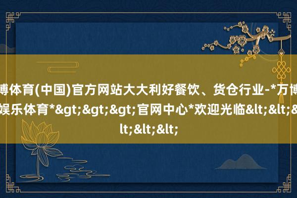 万博体育(中国)官方网站大大利好餐饮、货仓行业-*万博在线娱乐体育*>>>官网中心*欢迎光临<<<