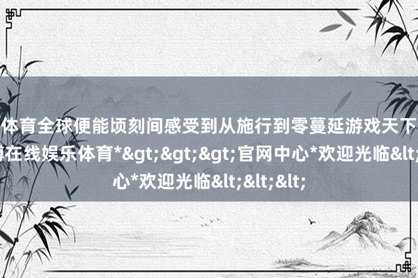 万博体育全球便能顷刻间感受到从施行到零蔓延游戏天下的最初-*万博在线娱乐体育*>>>官网中心*欢迎光临<<<