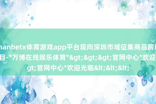 manbetx体育游戏app平台现向深圳市域征集商品房用作保障性住房项目-*万博在线娱乐体育*>>>官网中心*欢迎光临<<<