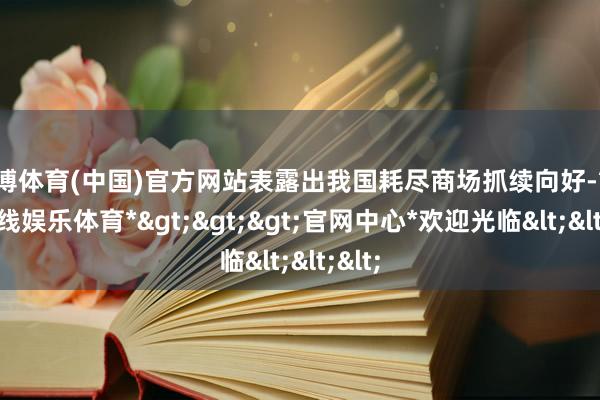 万博体育(中国)官方网站表露出我国耗尽商场抓续向好-*万博在线娱乐体育*>>>官网中心*欢迎光临<<<