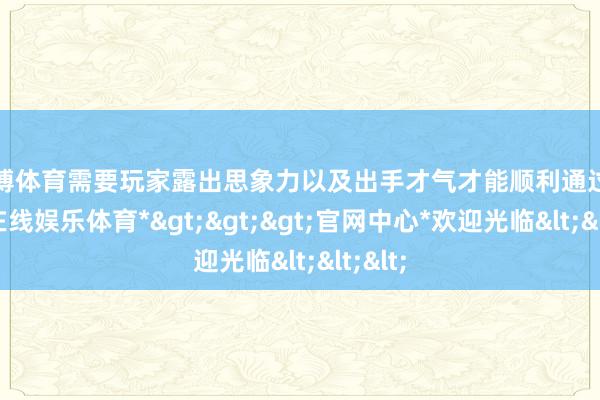 万博体育需要玩家露出思象力以及出手才气才能顺利通过-*万博在线娱乐体育*>>>官网中心*欢迎光临<<<