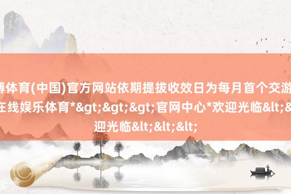 万博体育(中国)官方网站依期提拔收效日为每月首个交游日-*万博在线娱乐体育*>>>官网中心*欢迎光临<<<