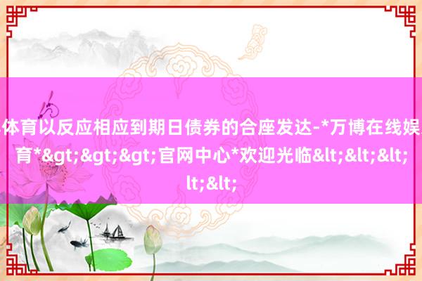 万博体育以反应相应到期日债券的合座发达-*万博在线娱乐体育*>>>官网中心*欢迎光临<<<