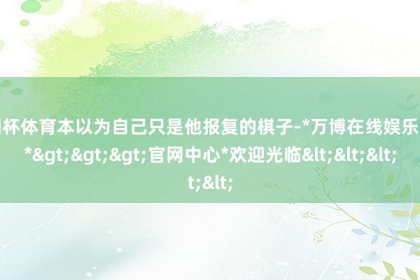 欧洲杯体育本以为自己只是他报复的棋子-*万博在线娱乐体育*>>>官网中心*欢迎光临<<<