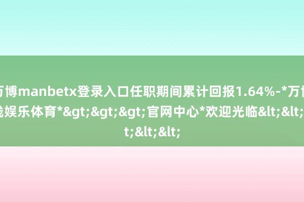 万博manbetx登录入口任职期间累计回报1.64%-*万博在线娱乐体育*>>>官网中心*欢迎光临<<<