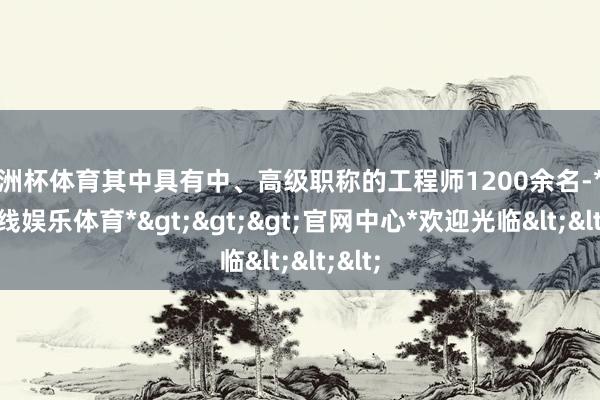 欧洲杯体育其中具有中、高级职称的工程师1200余名-*万博在线娱乐体育*>>>官网中心*欢迎光临<<<