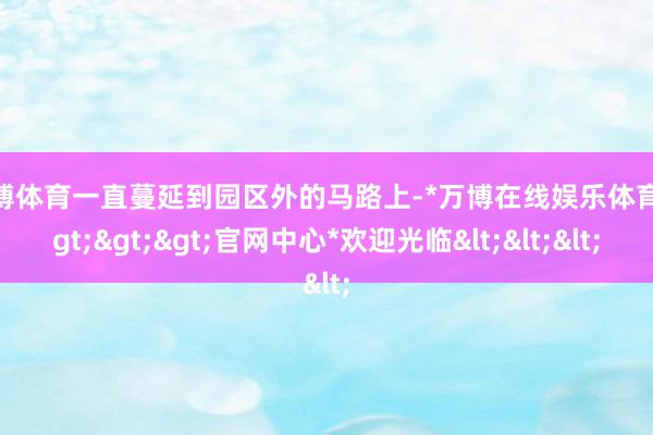 万博体育一直蔓延到园区外的马路上-*万博在线娱乐体育*>>>官网中心*欢迎光临<<<