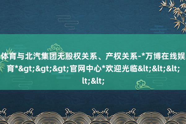 万博体育与北汽集团无股权关系、产权关系-*万博在线娱乐体育*>>>官网中心*欢迎光临<<<