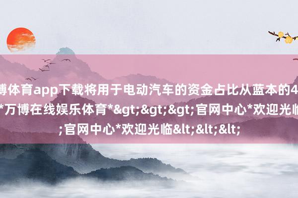 万博体育app下载将用于电动汽车的资金占比从蓝本的40%减少到30%-*万博在线娱乐体育*>>>官网中心*欢迎光临<<<