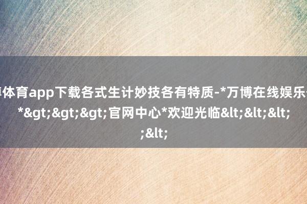 万博体育app下载各式生计妙技各有特质-*万博在线娱乐体育*>>>官网中心*欢迎光临<<<