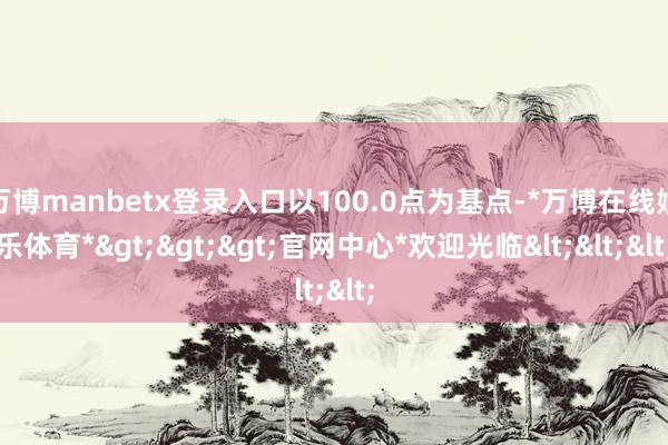 万博manbetx登录入口以100.0点为基点-*万博在线娱乐体育*>>>官网中心*欢迎光临<<<