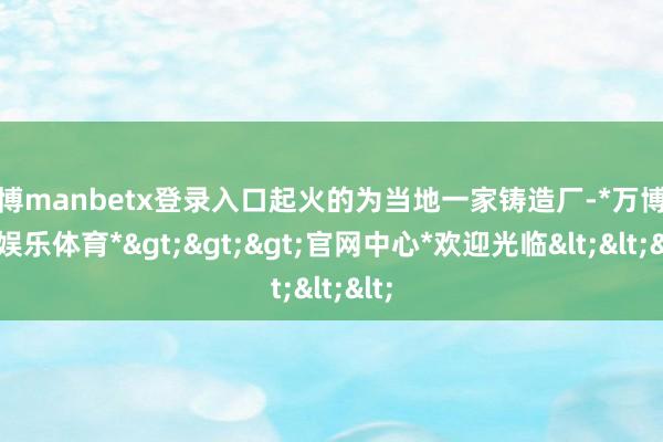 万博manbetx登录入口起火的为当地一家铸造厂-*万博在线娱乐体育*>>>官网中心*欢迎光临<<<