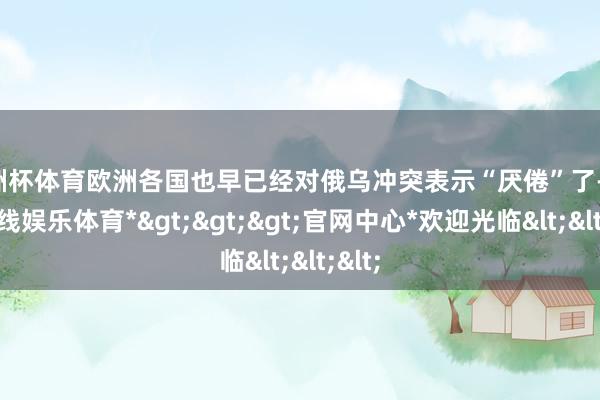 欧洲杯体育欧洲各国也早已经对俄乌冲突表示“厌倦”了-*万博在线娱乐体育*>>>官网中心*欢迎光临<<<