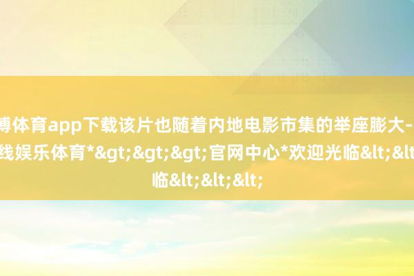 万博体育app下载该片也随着内地电影市集的举座膨大-*万博在线娱乐体育*>>>官网中心*欢迎光临<<<