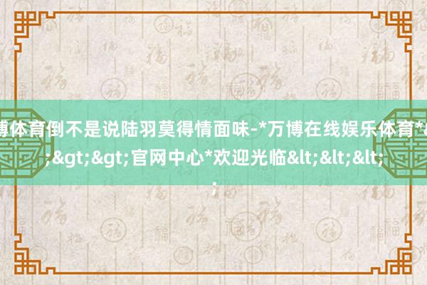 万博体育倒不是说陆羽莫得情面味-*万博在线娱乐体育*>>>官网中心*欢迎光临<<<