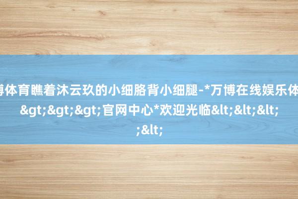 万博体育瞧着沐云玖的小细胳背小细腿-*万博在线娱乐体育*>>>官网中心*欢迎光临<<<