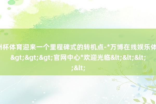 欧洲杯体育迎来一个里程碑式的转机点-*万博在线娱乐体育*>>>官网中心*欢迎光临<<<