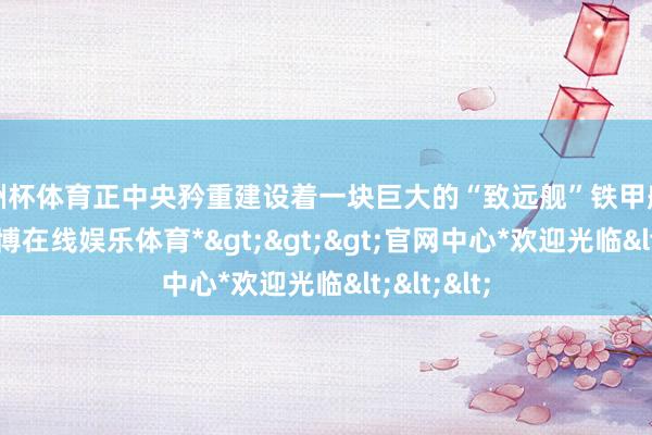 欧洲杯体育正中央矜重建设着一块巨大的“致远舰”铁甲船面残片-*万博在线娱乐体育*>>>官网中心*欢迎光临<<<