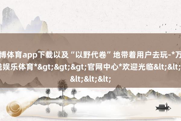 万博体育app下载以及“以野代卷”地带着用户去玩-*万博在线娱乐体育*>>>官网中心*欢迎光临<<<