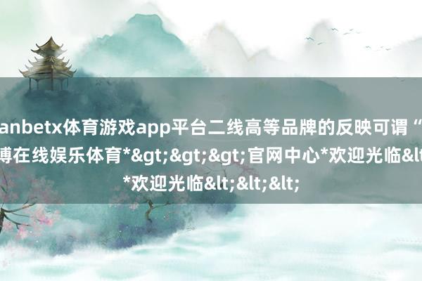 manbetx体育游戏app平台二线高等品牌的反映可谓“淡定”-*万博在线娱乐体育*>>>官网中心*欢迎光临<<<