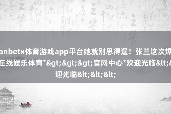 manbetx体育游戏app平台她就别思得逞！张兰这次爆料-*万博在线娱乐体育*>>>官网中心*欢迎光临<<<