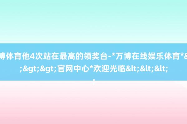 万博体育他4次站在最高的领奖台-*万博在线娱乐体育*>>>官网中心*欢迎光临<<<