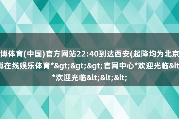 万博体育(中国)官方网站22:40到达西安(起降均为北京时辰)-*万博在线娱乐体育*>>>官网中心*欢迎光临<<<