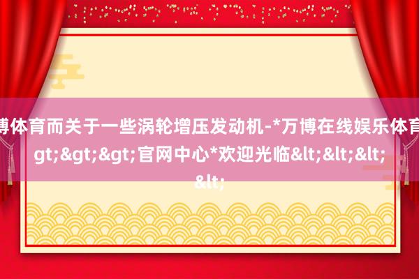 万博体育而关于一些涡轮增压发动机-*万博在线娱乐体育*>>>官网中心*欢迎光临<<<