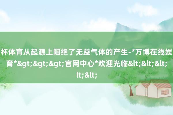 欧洲杯体育从起源上阻绝了无益气体的产生-*万博在线娱乐体育*>>>官网中心*欢迎光临<<<