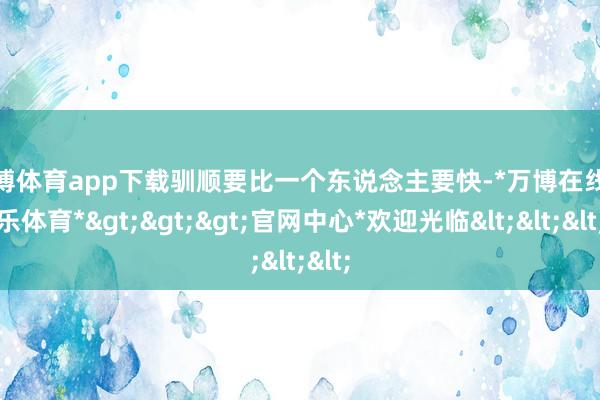 万博体育app下载驯顺要比一个东说念主要快-*万博在线娱乐体育*>>>官网中心*欢迎光临<<<