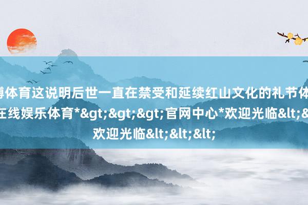 万博体育这说明后世一直在禁受和延续红山文化的礼节体系-*万博在线娱乐体育*>>>官网中心*欢迎光临<<<