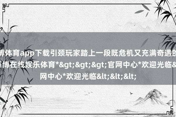 万博体育app下载引颈玩家踏上一段既危机又充满奇遇的西游征程-*万博在线娱乐体育*>>>官网中心*欢迎光临<<<