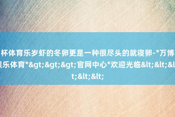 欧洲杯体育乐岁虾的冬卵更是一种很尽头的就寝卵-*万博在线娱乐体育*>>>官网中心*欢迎光临<<<