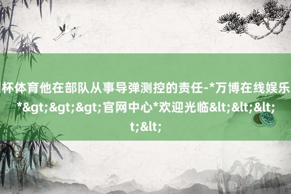 欧洲杯体育他在部队从事导弹测控的责任-*万博在线娱乐体育*>>>官网中心*欢迎光临<<<