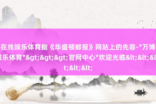 万博在线娱乐体育据《华盛顿邮报》网站上的先容-*万博在线娱乐体育*>>>官网中心*欢迎光临<<<