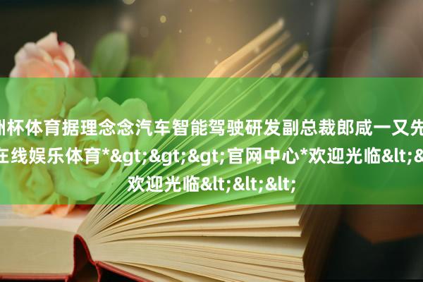 欧洲杯体育据理念念汽车智能驾驶研发副总裁郎咸一又先容-*万博在线娱乐体育*>>>官网中心*欢迎光临<<<