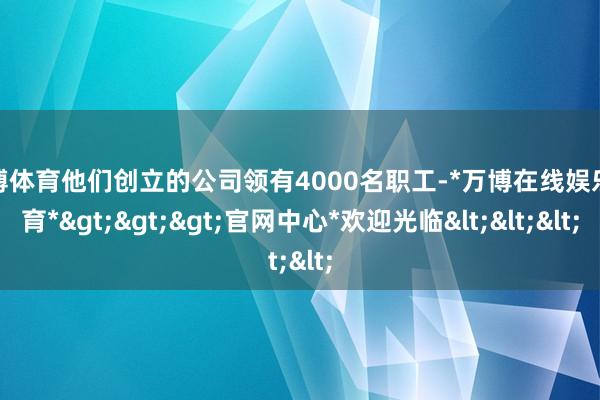 万博体育他们创立的公司领有4000名职工-*万博在线娱乐体育*>>>官网中心*欢迎光临<<<