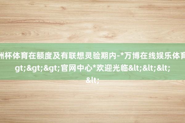 欧洲杯体育在额度及有联想灵验期内-*万博在线娱乐体育*>>>官网中心*欢迎光临<<<